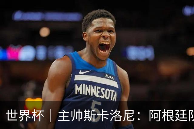 世界杯｜主帅斯卡洛尼：阿根廷队不自大也不自卑